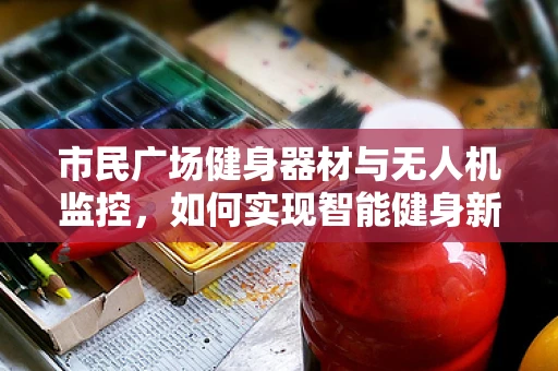 市民广场健身器材与无人机监控，如何实现智能健身新体验？