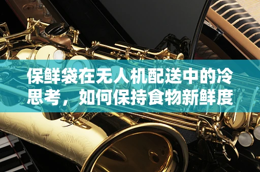 保鲜袋在无人机配送中的冷思考，如何保持食物新鲜度？