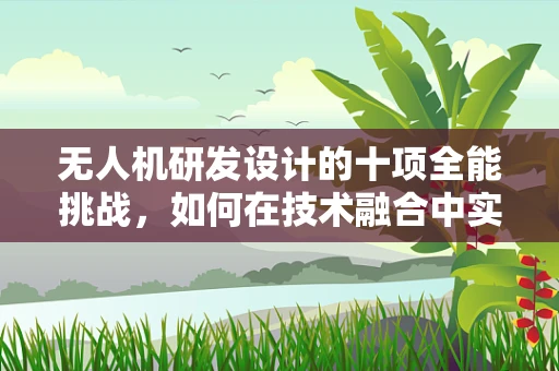 无人机研发设计的十项全能挑战，如何在技术融合中实现极致性能？