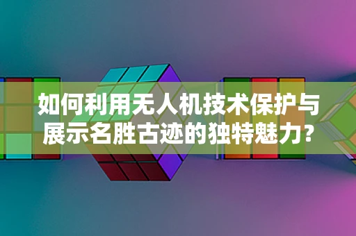 如何利用无人机技术保护与展示名胜古迹的独特魅力？
