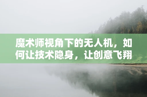 魔术师视角下的无人机，如何让技术隐身，让创意飞翔？