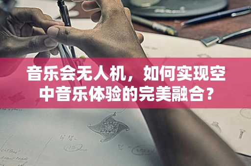 音乐会无人机，如何实现空中音乐体验的完美融合？