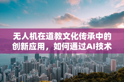 无人机在道教文化传承中的创新应用，如何通过AI技术飞入道士的修行世界？