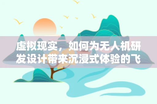 虚拟现实，如何为无人机研发设计带来沉浸式体验的飞跃？