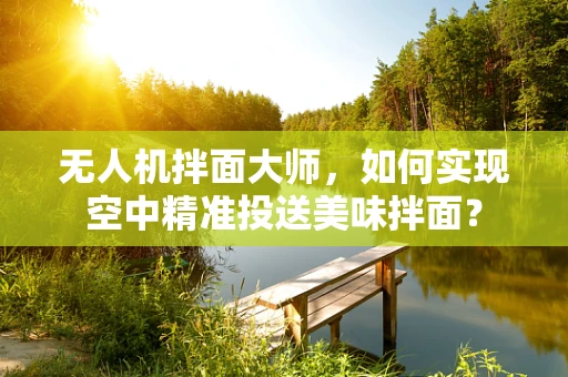 无人机拌面大师，如何实现空中精准投送美味拌面？