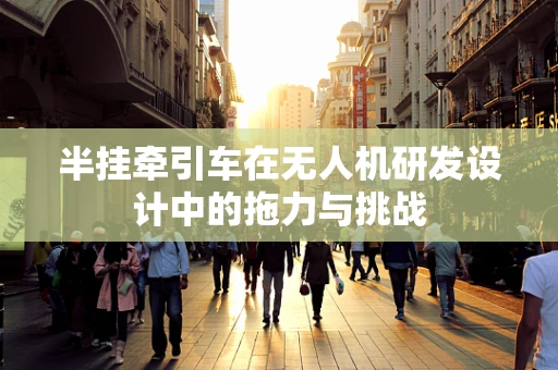 半挂牵引车在无人机研发设计中的拖力与挑战