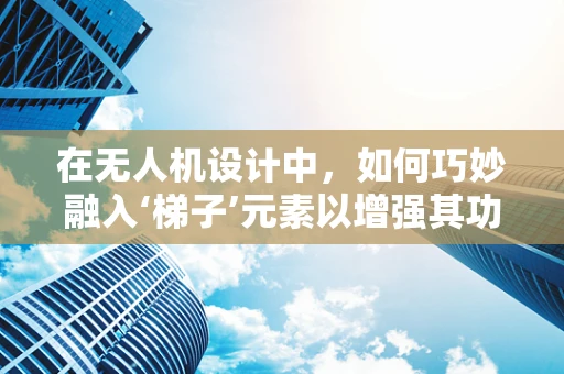 在无人机设计中，如何巧妙融入‘梯子’元素以增强其功能与安全性？