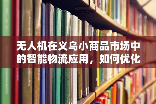 无人机在义乌小商品市场中的智能物流应用，如何优化配送效率？