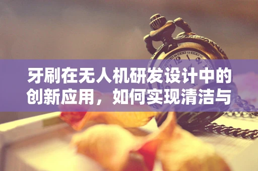 牙刷在无人机研发设计中的创新应用，如何实现清洁与智能的完美结合？