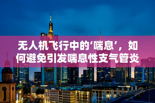 无人机飞行中的‘喘息’，如何避免引发喘息性支气管炎？