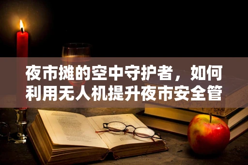夜市摊的空中守护者，如何利用无人机提升夜市安全管理？