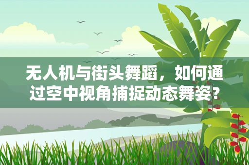 无人机与街头舞蹈，如何通过空中视角捕捉动态舞姿？
