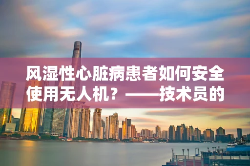 风湿性心脏病患者如何安全使用无人机？——技术员的专业视角