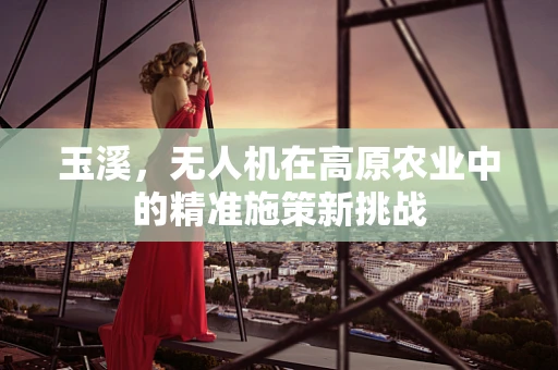 玉溪，无人机在高原农业中的精准施策新挑战