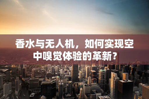 香水与无人机，如何实现空中嗅觉体验的革新？