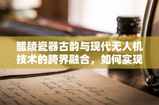醴陵瓷器古韵与现代无人机技术的跨界融合，如何实现？