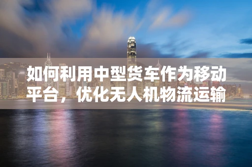 如何利用中型货车作为移动平台，优化无人机物流运输的效率与成本？