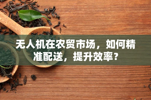 无人机在农贸市场，如何精准配送，提升效率？