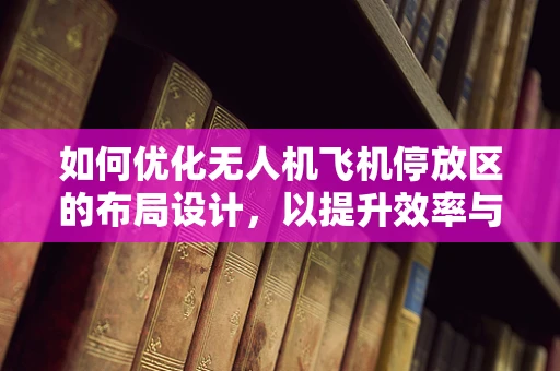 如何优化无人机飞机停放区的布局设计，以提升效率与安全性？