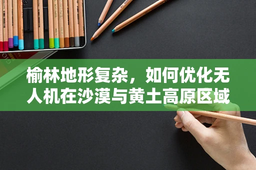 榆林地形复杂，如何优化无人机在沙漠与黄土高原区域的导航与避障能力？