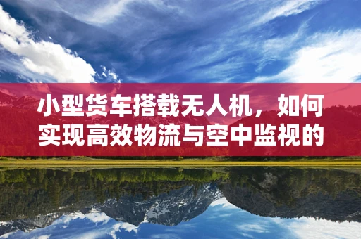 小型货车搭载无人机，如何实现高效物流与空中监视的完美结合？