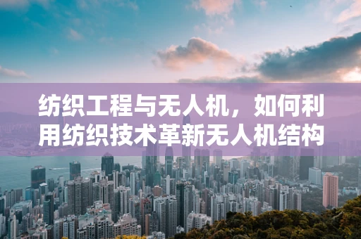 纺织工程与无人机，如何利用纺织技术革新无人机结构与材料？