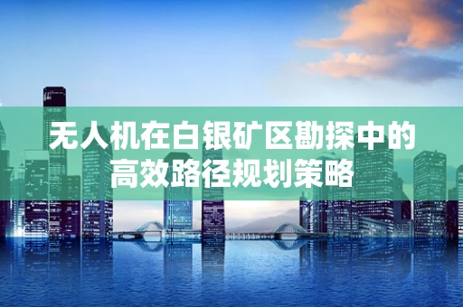 无人机在白银矿区勘探中的高效路径规划策略