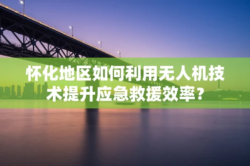 怀化地区如何利用无人机技术提升应急救援效率？