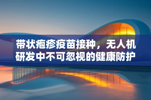带状疱疹疫苗接种，无人机研发中不可忽视的健康防护