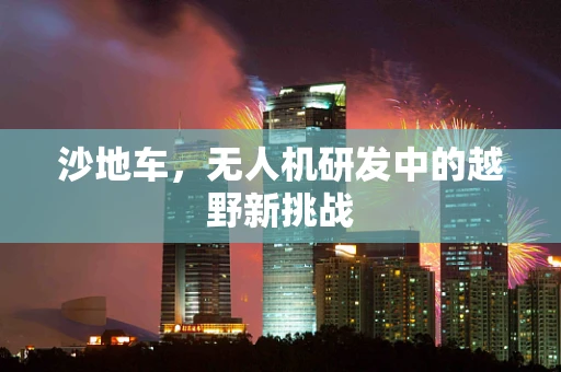 沙地车，无人机研发中的越野新挑战