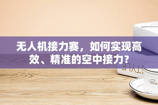 无人机接力赛，如何实现高效、精准的空中接力？
