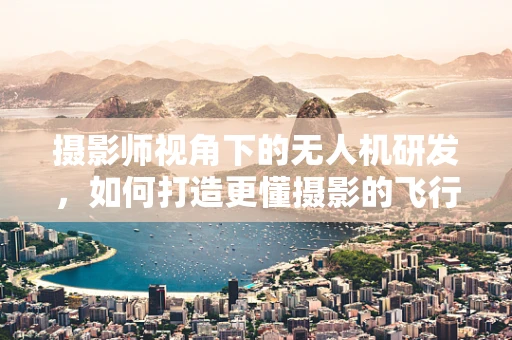 摄影师视角下的无人机研发，如何打造更懂摄影的飞行伴侣？