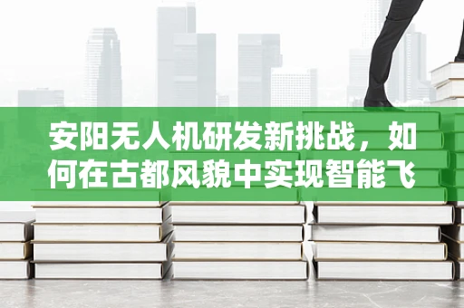 安阳无人机研发新挑战，如何在古都风貌中实现智能飞行？