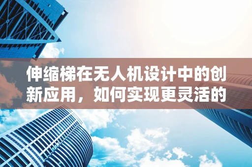 伸缩梯在无人机设计中的创新应用，如何实现更灵活的空中作业？