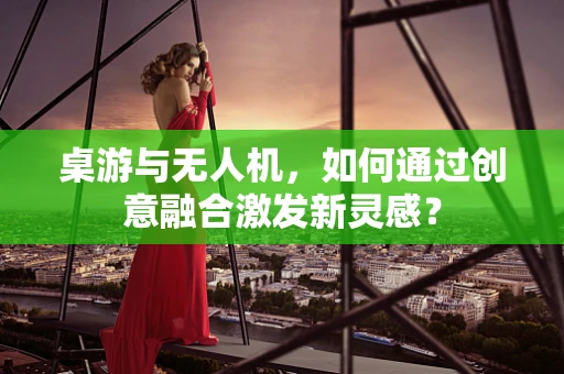 桌游与无人机，如何通过创意融合激发新灵感？