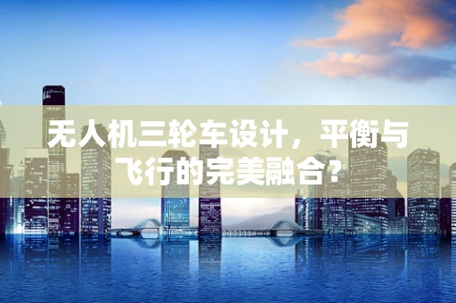 无人机三轮车设计，平衡与飞行的完美融合？