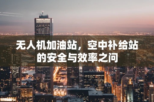 无人机加油站，空中补给站的安全与效率之问