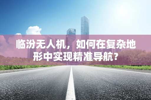 临汾无人机，如何在复杂地形中实现精准导航？