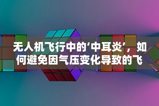 无人机飞行中的‘中耳炎’，如何避免因气压变化导致的飞行障碍？