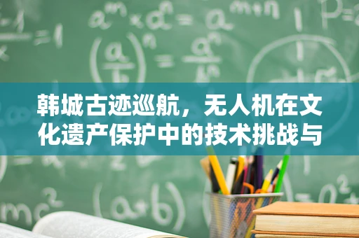 韩城古迹巡航，无人机在文化遗产保护中的技术挑战与解决方案