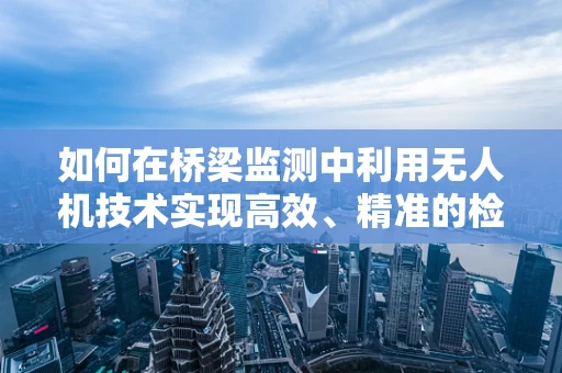 如何在桥梁监测中利用无人机技术实现高效、精准的检测？