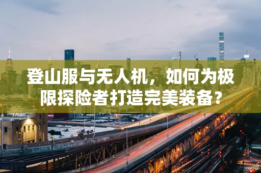 登山服与无人机，如何为极限探险者打造完美装备？
