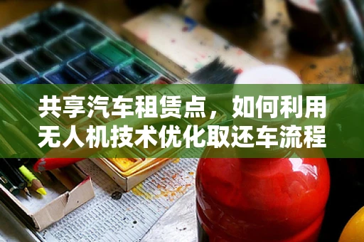 共享汽车租赁点，如何利用无人机技术优化取还车流程？