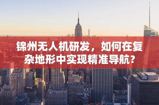 锦州无人机研发，如何在复杂地形中实现精准导航？