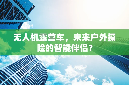 无人机露营车，未来户外探险的智能伴侣？