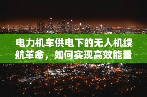 电力机车供电下的无人机续航革命，如何实现高效能量传输？