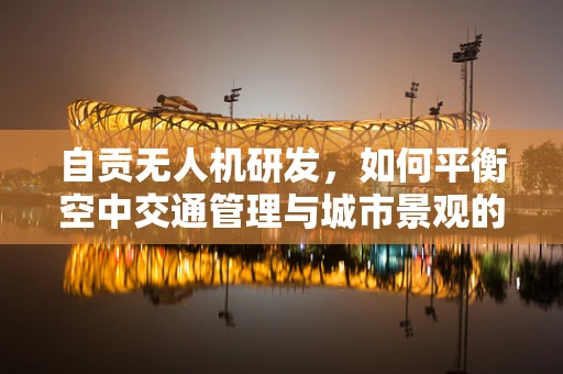 自贡无人机研发，如何平衡空中交通管理与城市景观的和谐共存？