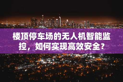 楼顶停车场的无人机智能监控，如何实现高效安全？
