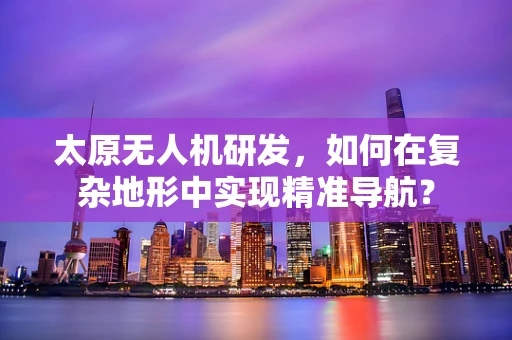 太原无人机研发，如何在复杂地形中实现精准导航？