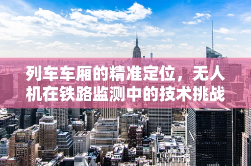 列车车厢的精准定位，无人机在铁路监测中的技术挑战